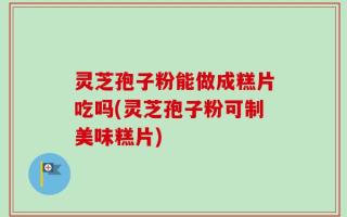 灵芝孢子粉能做成糕片吃吗(灵芝孢子粉可制美味糕片)