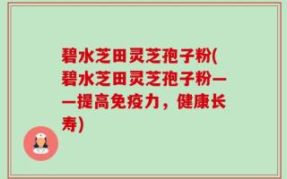 碧水芝田灵芝孢子粉(碧水芝田灵芝孢子粉——提高免疫力，健康长寿)