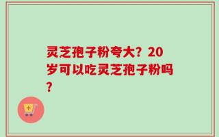 灵芝孢子粉夸大？20岁可以吃灵芝孢子粉吗？