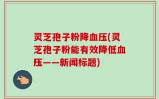 灵芝孢子粉降血压(灵芝孢子粉能有效降低血压——新闻标题)