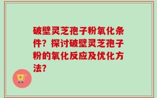 破壁灵芝孢子粉氧化条件？探讨破壁灵芝孢子粉的氧化反应及优化方法？