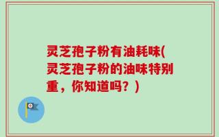 灵芝孢子粉有油耗味(灵芝孢子粉的油味特别重，你知道吗？)
