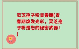 灵芝孢子粉青春期(青春期焕发光彩，灵芝孢子粉是您的秘密武器！)