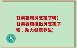 甘肃睿康灵芝孢子粉(甘肃睿康推出灵芝孢子粉，助力健康养生)