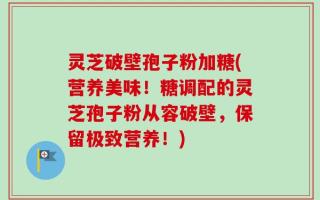灵芝破壁孢子粉加糖(营养美味！糖调配的灵芝孢子粉从容破壁，保留极致营养！)