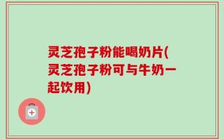 灵芝孢子粉能喝奶片(灵芝孢子粉可与牛奶一起饮用)