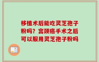 移植术后能吃灵芝孢子粉吗？宫颈癌手术之后可以服用灵芝孢子粉吗