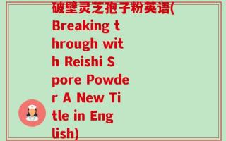 破壁灵芝孢子粉英语(Breaking through with Reishi Spore Powder A New Title in English)