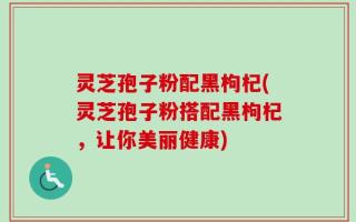 灵芝孢子粉配黑枸杞(灵芝孢子粉搭配黑枸杞，让你美丽健康)