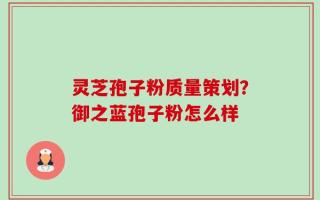 灵芝孢子粉质量策划？御之蓝孢子粉怎么样