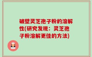 破壁灵芝孢子粉的溶解性(研究发现：灵芝孢子粉溶解更佳的方法)