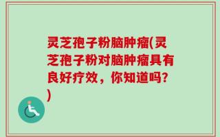灵芝孢子粉脑肿瘤(灵芝孢子粉对脑肿瘤具有良好疗效，你知道吗？)