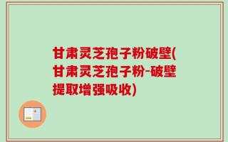 甘肃灵芝孢子粉破壁(甘肃灵芝孢子粉-破壁提取增强吸收)
