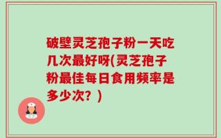 破壁灵芝孢子粉一天吃几次最好呀(灵芝孢子粉最佳每日食用频率是多少次？)
