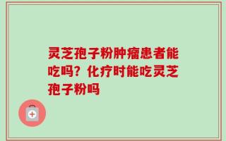 灵芝孢子粉肿瘤患者能吃吗？化疗时能吃灵芝孢子粉吗