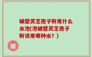 破壁灵芝孢子粉用什么水泡(泡破壁灵芝孢子粉该用哪种水？)