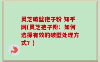 灵芝破壁孢子粉 知乎网(灵芝孢子粉：如何选择有效的破壁处理方式？)