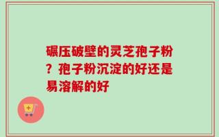 碾压破壁的灵芝孢子粉？孢子粉沉淀的好还是易溶解的好