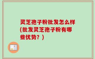 灵芝孢子粉批发怎么样(批发灵芝孢子粉有哪些优势？)
