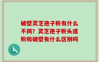 破壁灵芝孢子粉有什么不同？灵芝孢子粉头道粉和破壁有什么区别吗