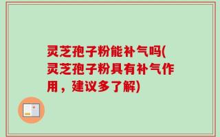 灵芝孢子粉能补气吗(灵芝孢子粉具有补气作用，建议多了解)