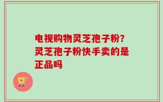 电视购物灵芝孢子粉？灵芝孢子粉快手卖的是正品吗