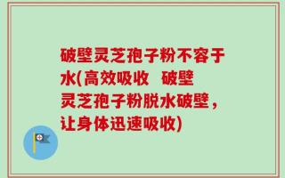 破壁灵芝孢子粉不容于水(高效吸收  破壁灵芝孢子粉脱水破壁，让身体迅速吸收)