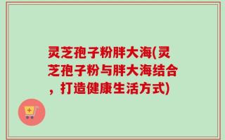 灵芝孢子粉胖大海(灵芝孢子粉与胖大海结合，打造健康生活方式)
