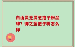 白山灵芝灵芝孢子粉品牌？御之蓝孢子粉怎么样