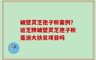 破壁灵芝孢子粉案例？运芝牌破壁灵芝孢子粉是浙大扶贫项目吗