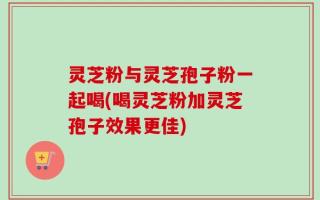灵芝粉与灵芝孢子粉一起喝(喝灵芝粉加灵芝孢子效果更佳)