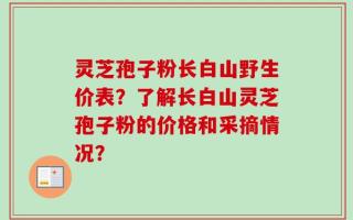 灵芝孢子粉长白山野生价表？了解长白山灵芝孢子粉的价格和采摘情况？