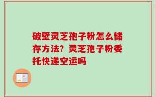 破壁灵芝孢子粉怎么储存方法？灵芝孢子粉委托快递空运吗