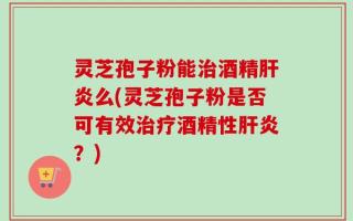 灵芝孢子粉能治酒精肝炎么(灵芝孢子粉是否可有效治疗酒精性肝炎？)