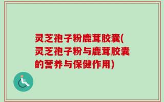 灵芝孢子粉鹿茸胶囊(灵芝孢子粉与鹿茸胶囊的营养与保健作用)