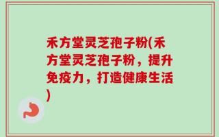 禾方堂灵芝孢子粉(禾方堂灵芝孢子粉，提升免疫力，打造健康生活)