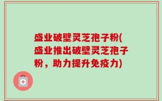 盛业破壁灵芝孢子粉(盛业推出破壁灵芝孢子粉，助力提升免疫力)