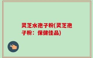 灵芝水孢子粉(灵芝孢子粉：保健佳品)