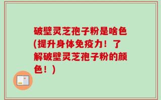 破壁灵芝孢子粉是啥色(提升身体免疫力！了解破壁灵芝孢子粉的颜色！)