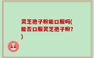 灵芝孢子粉能口服吗(能否口服灵芝孢子粉？)
