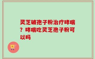 灵芝破孢子粉治疗哮喘？哮喘吃灵芝孢子粉可以吗