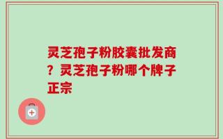 灵芝孢子粉胶囊批发商？灵芝孢子粉哪个牌子正宗
