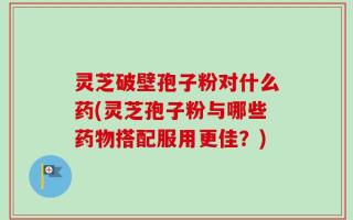 灵芝破壁孢子粉对什么药(灵芝孢子粉与哪些药物搭配服用更佳？)