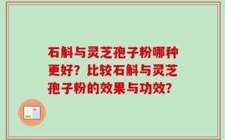 石斛与灵芝孢子粉哪种更好？比较石斛与灵芝孢子粉的效果与功效？