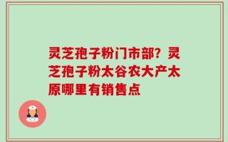 灵芝孢子粉门市部？灵芝孢子粉太谷农大产太原哪里有销售点