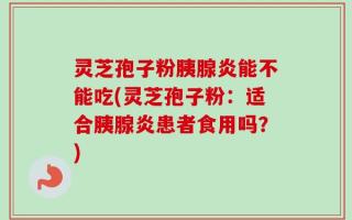 灵芝孢子粉胰腺炎能不能吃(灵芝孢子粉：适合胰腺炎患者食用吗？)
