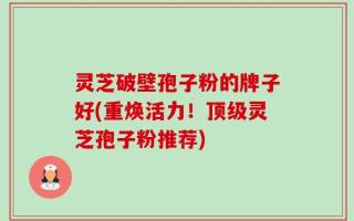 灵芝破壁孢子粉的牌子好(重焕活力！顶级灵芝孢子粉推荐)