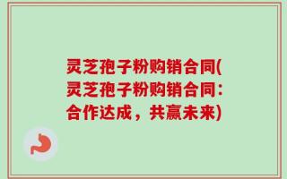 灵芝孢子粉购销合同(灵芝孢子粉购销合同：合作达成，共赢未来)