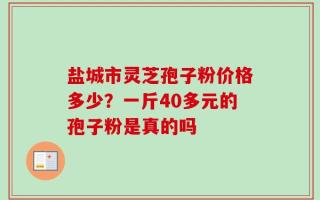 盐城市灵芝孢子粉价格多少？一斤40多元的孢子粉是真的吗