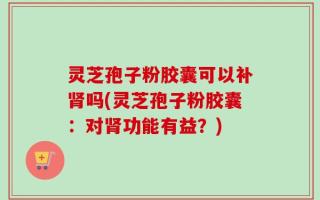 灵芝孢子粉胶囊可以补肾吗(灵芝孢子粉胶囊：对肾功能有益？)